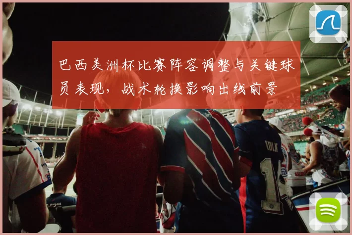 巴西美洲杯比赛阵容调整与关键球员表现,战术轮换影响出线前景