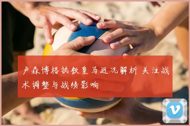 卢森博格执教皇马近况解析 关注战术调整与战绩影响