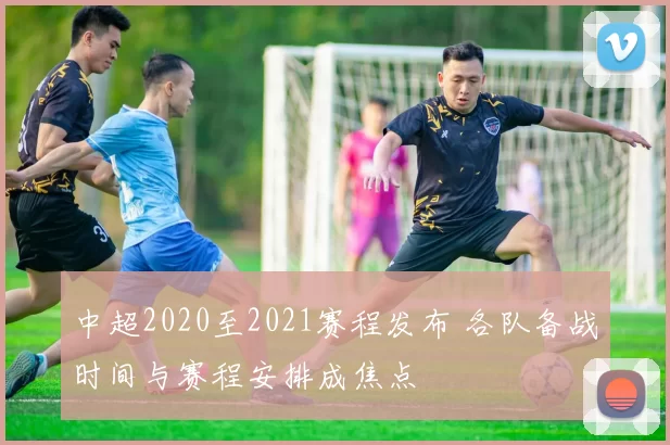 中超2020至2021赛程发布 各队备战时间与赛程安排成焦点