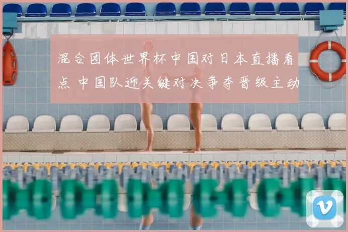 混合团体世界杯中国对日本直播看点 中国队迎关键对决争夺晋级主动权