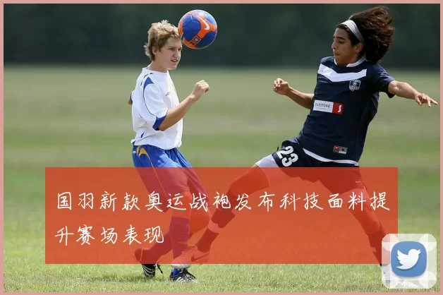 国羽新款奥运战袍发布科技面料提升赛场表现