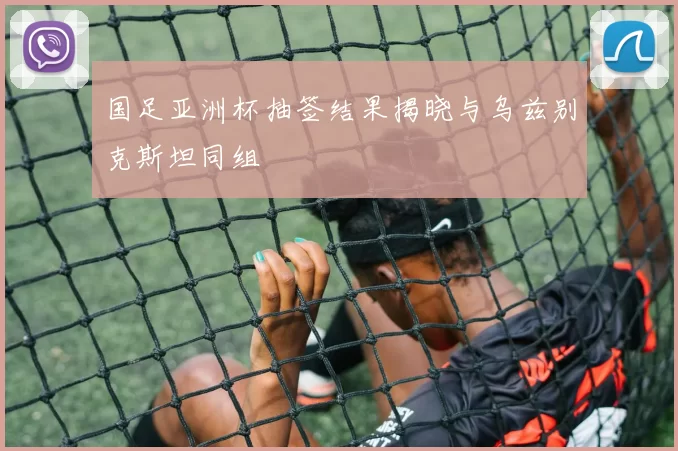 国足亚洲杯抽签结果揭晓与乌兹别克斯坦同组