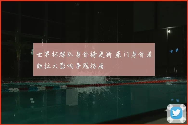 世界杯球队身价榜更新 豪门身价差距拉大影响争冠格局