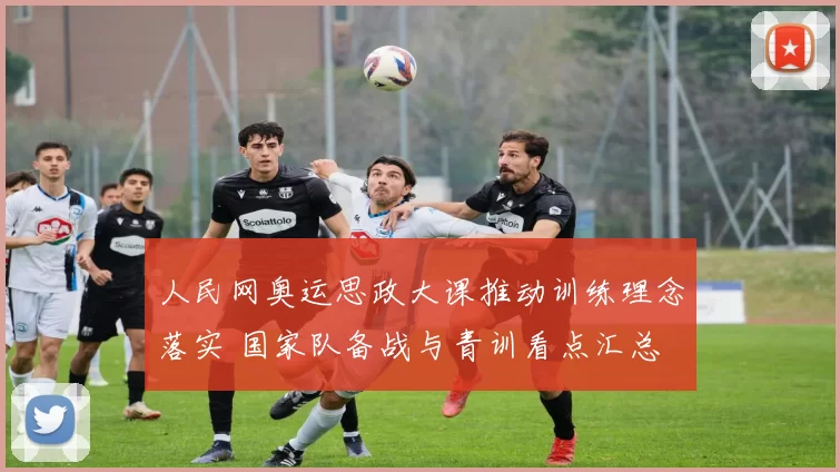 人民网奥运思政大课推动训练理念落实 国家队备战与青训看点汇总