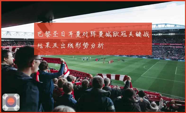 巴黎圣日耳曼对阵曼城欧冠关键战结果及出线形势分析
