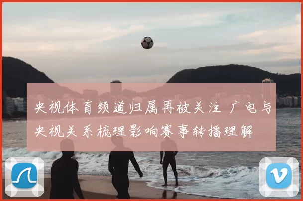 央视体育频道归属再被关注 广电与央视关系梳理影响赛事转播理解