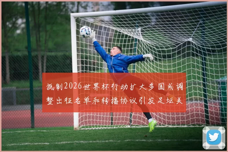 抵制2026世界杯行动扩大多国或调整出征名单和转播协议引发足坛关注