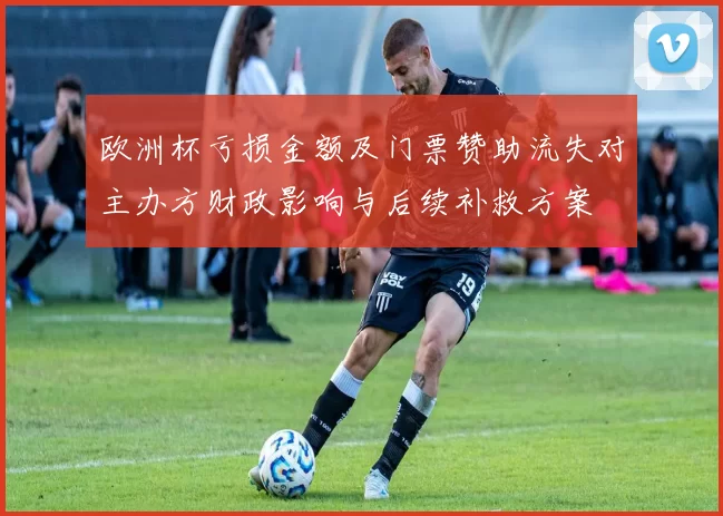 欧洲杯亏损金额及门票赞助流失对主办方财政影响与后续补救方案
