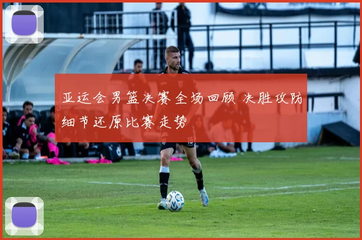 亚运会男篮决赛全场回顾 决胜攻防细节还原比赛走势