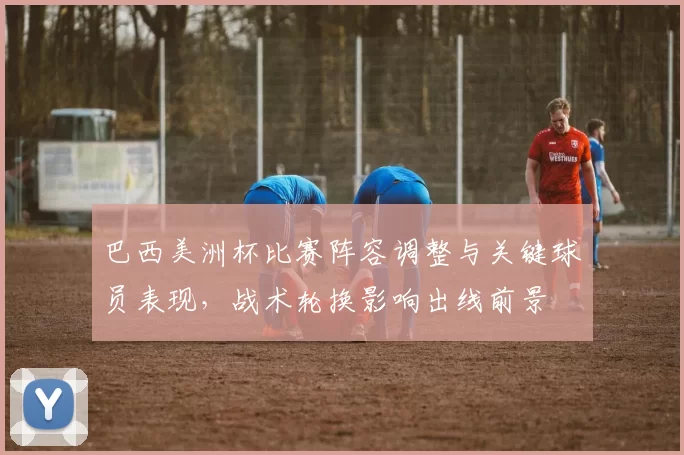巴西美洲杯比赛阵容调整与关键球员表现，战术轮换影响出线前景