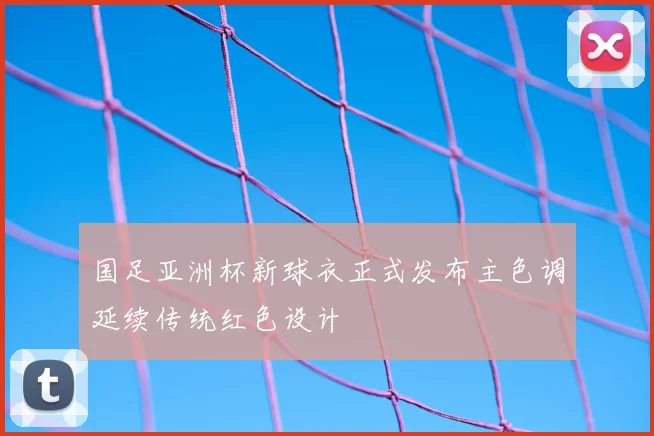 国足亚洲杯新球衣正式发布主色调延续传统红色设计