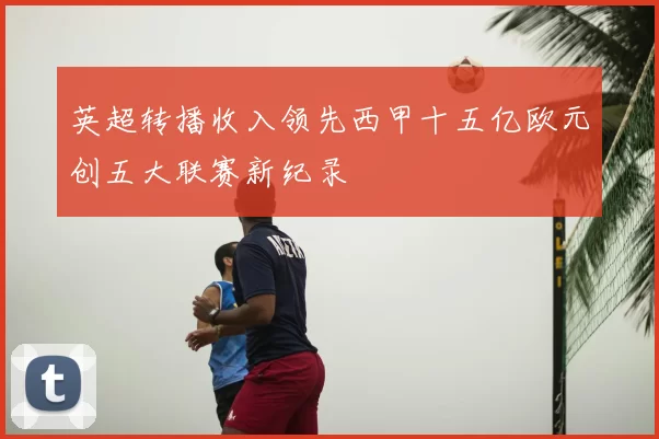 英超转播收入领先西甲十五亿欧元创五大联赛新纪录