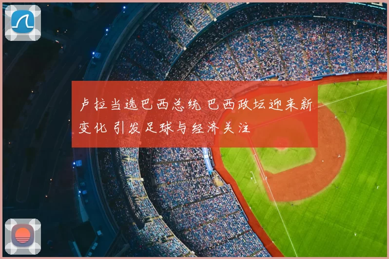 卢拉当选巴西总统 巴西政坛迎来新变化 引发足球与经济关注