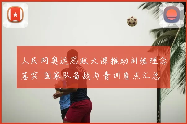 人民网奥运思政大课推动训练理念落实 国家队备战与青训看点汇总