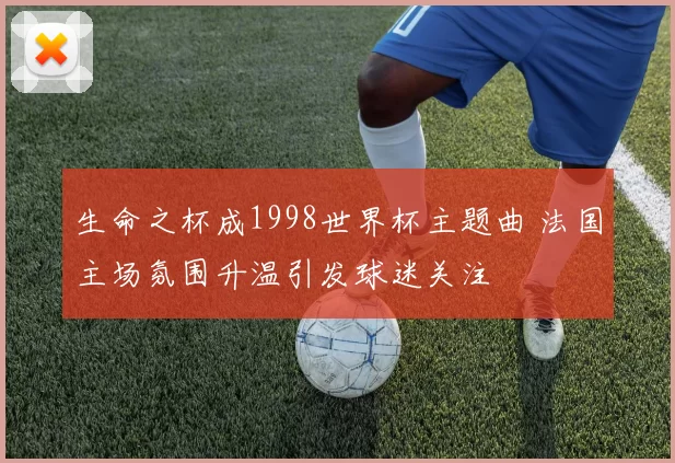 生命之杯成1998世界杯主题曲 法国主场氛围升温引发球迷关注