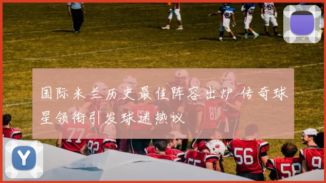 国际米兰历史最佳阵容出炉 传奇球星领衔引发球迷热议