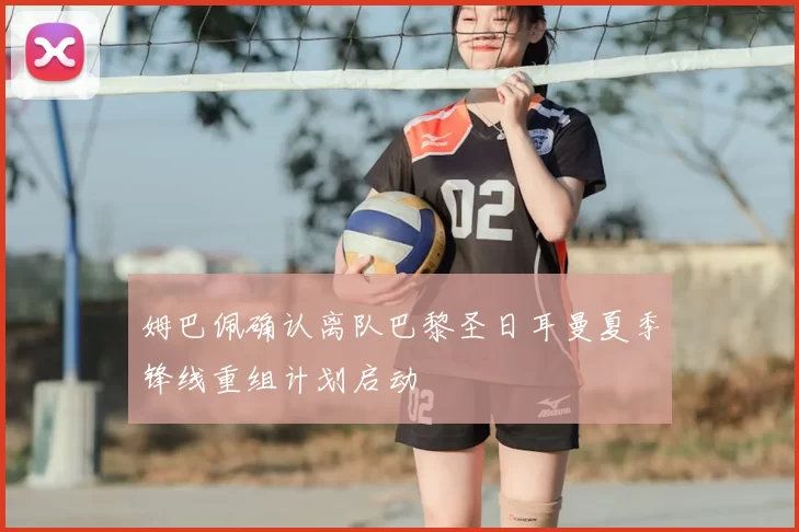 姆巴佩确认离队巴黎圣日耳曼夏季锋线重组计划启动