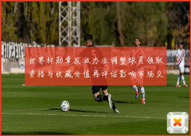 世界杯勋章发放办法调整球员领取资格与收藏价值再评估影响市场交易
