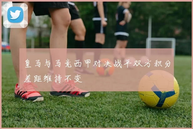 皇马与马竞西甲对决战平双方积分差距维持不变