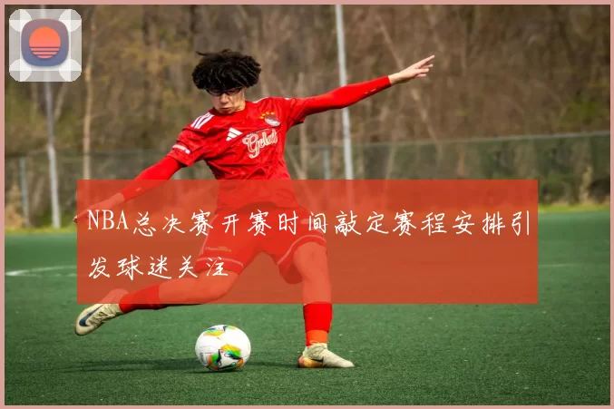 NBA总决赛开赛时间敲定赛程安排引发球迷关注