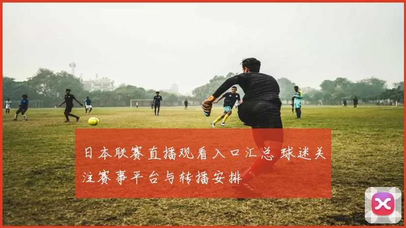 日本联赛直播观看入口汇总 球迷关注赛事平台与转播安排