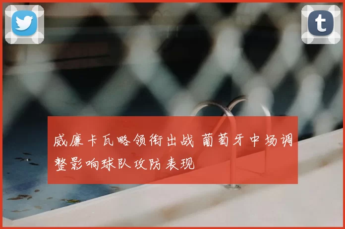 威廉卡瓦略领衔出战 葡萄牙中场调整影响球队攻防表现