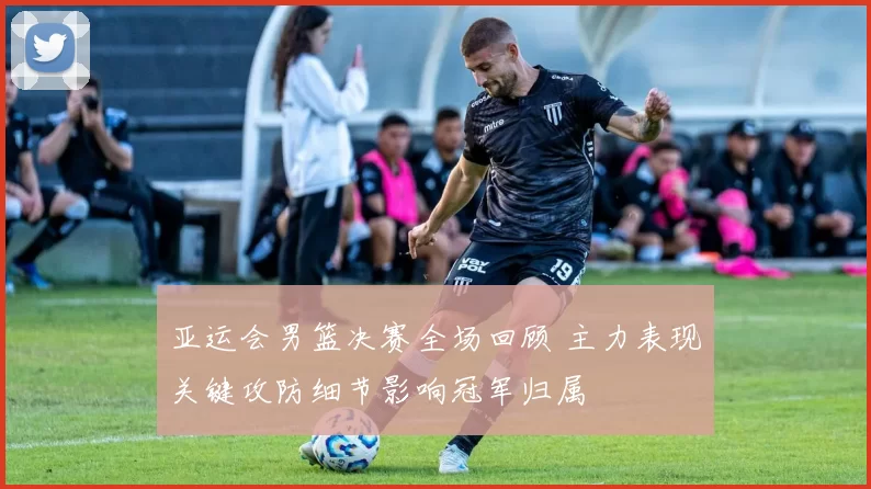 亚运会男篮决赛全场回顾 主力表现关键攻防细节影响冠军归属