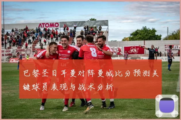 巴黎圣日耳曼对阵曼城比分预测关键球员表现与战术分析