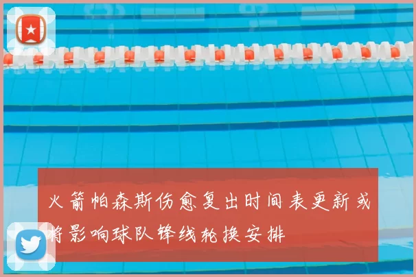 火箭帕森斯伤愈复出时间表更新或将影响球队锋线轮换安排